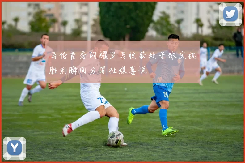 马伦首秀闪耀罗马收获处子球庆祝胜利瞬间分享社媒喜悦