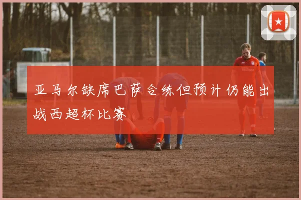 亚马尔缺席巴萨合练但预计仍能出战西超杯比赛