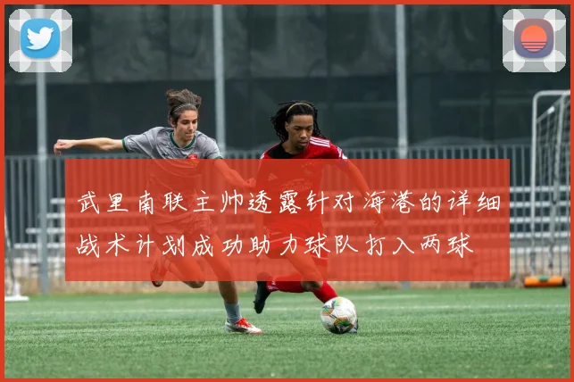 武里南联主帅透露针对海港的详细战术计划成功助力球队打入两球