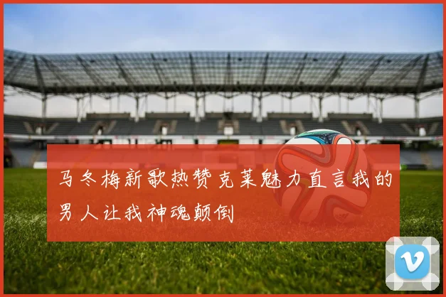 马冬梅新歌热赞克莱魅力直言我的男人让我神魂颠倒