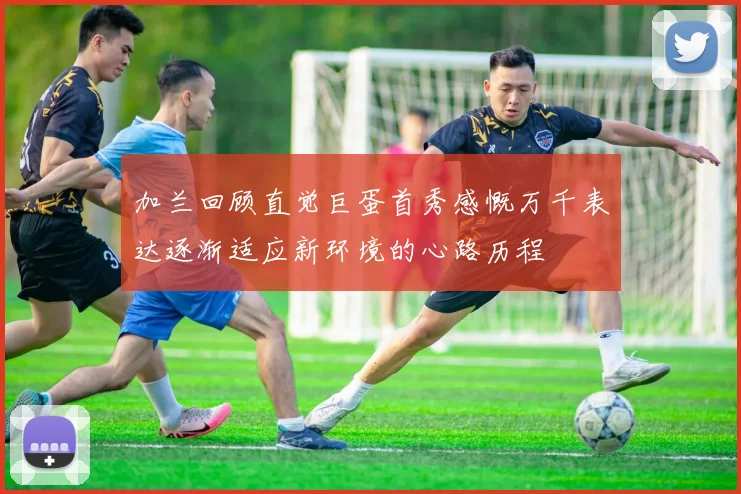 加兰回顾直觉巨蛋首秀感慨万千表达逐渐适应新环境的心路历程