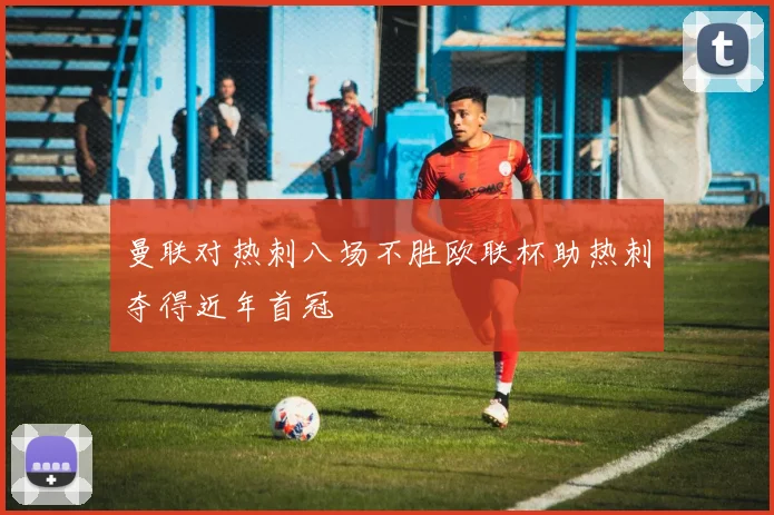 曼联对热刺八场不胜欧联杯助热刺夺得近年首冠