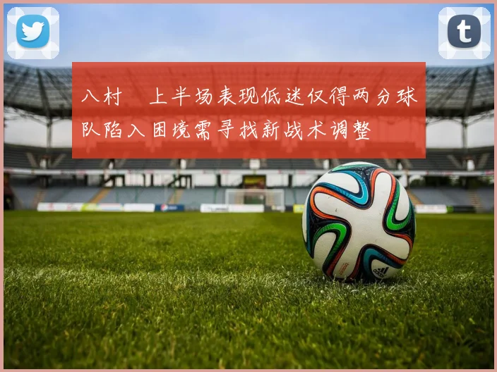 八村塁上半场表现低迷仅得两分球队陷入困境需寻找新战术调整