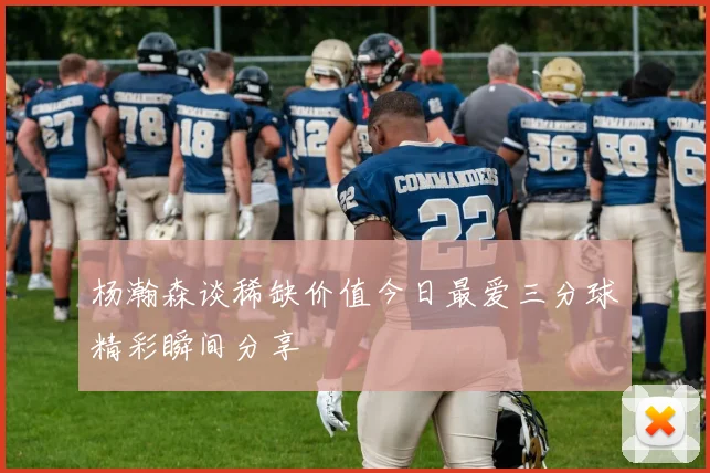 杨瀚森谈稀缺价值今日最爱三分球精彩瞬间分享