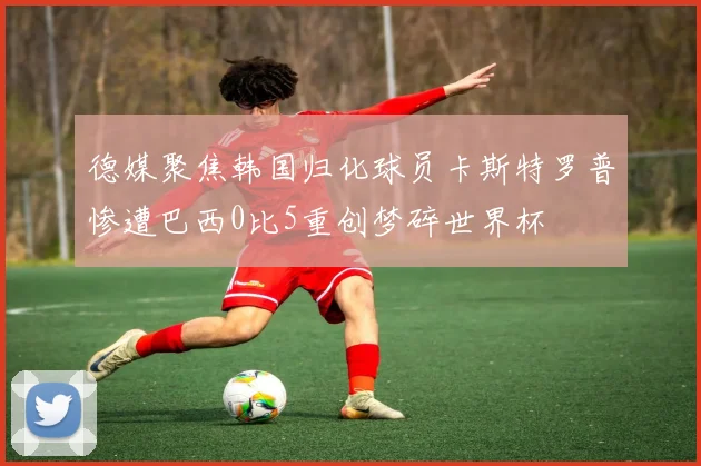 德媒聚焦韩国归化球员卡斯特罗普惨遭巴西0比5重创梦碎世界杯