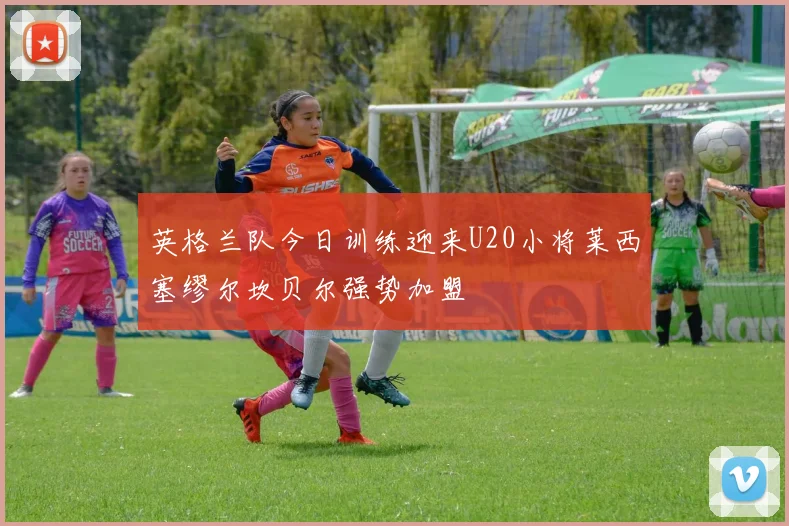 英格兰队今日训练迎来U20小将莱西塞缪尔坎贝尔强势加盟