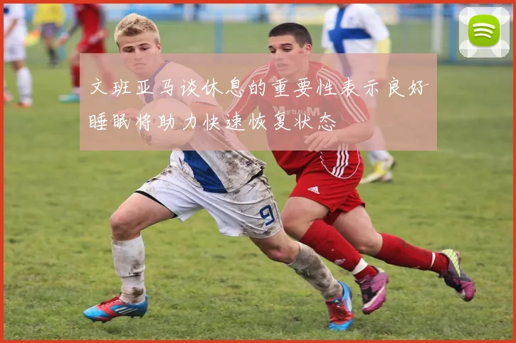 文班亚马谈休息的重要性表示良好睡眠将助力快速恢复状态