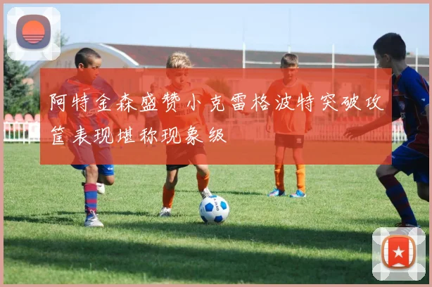 阿特金森盛赞小克雷格波特突破攻筐表现堪称现象级