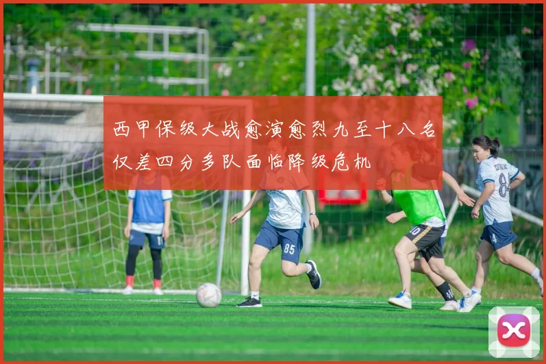 西甲保级大战愈演愈烈九至十八名仅差四分多队面临降级危机