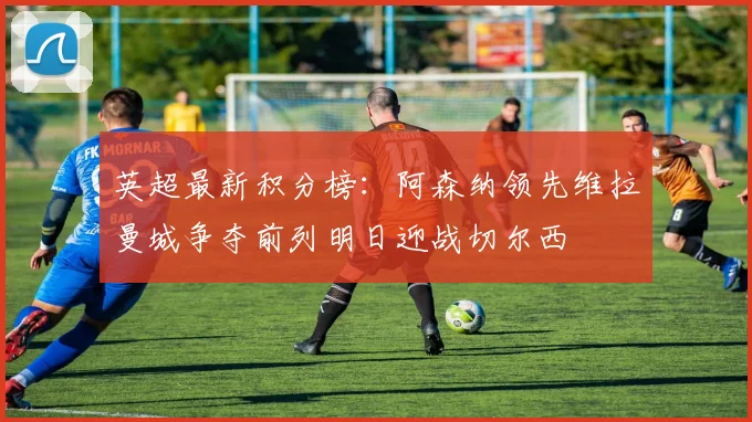 英超最新积分榜：阿森纳领先维拉曼城争夺前列明日迎战切尔西