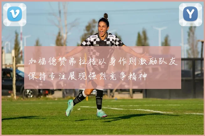 加福德赞弗拉格以身作则激励队友保持专注展现强烈竞争精神
