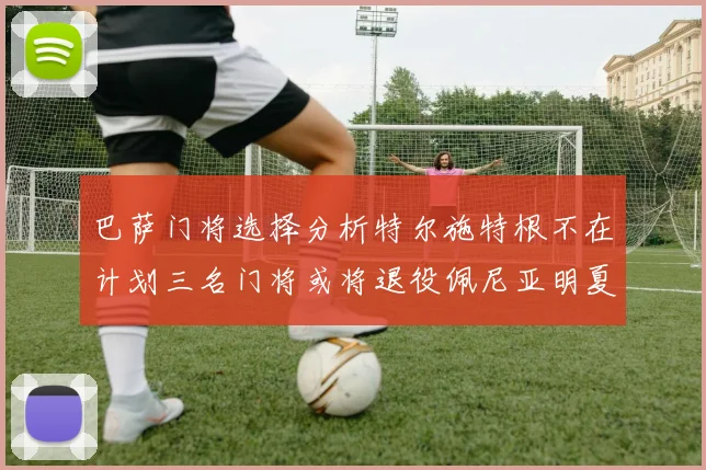 巴萨门将选择分析特尔施特根不在计划三名门将或将退役佩尼亚明夏回归展望