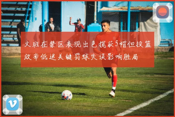 文班在禁区表现出色揽获5帽但投篮效率低迷关键罚球失误影响胜局