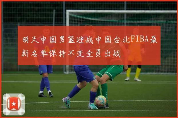 明天中国男篮迎战中国台北FIBA最新名单保持不变全员出战