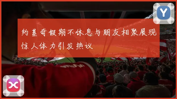 约基奇假期不休息与朋友相聚展现惊人体力引发热议