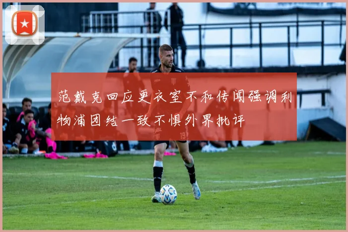 范戴克回应更衣室不和传闻强调利物浦团结一致不惧外界批评